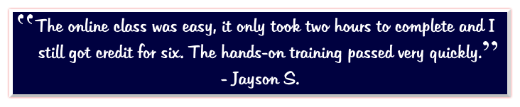 The online class was easy, it only took two hours to complete and I still got credit for six. The hands-on training passed very quickly.   - Jayson S.